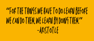 "For the things we have to do learn before we can do them, we learn by doing them.” -Aristotle